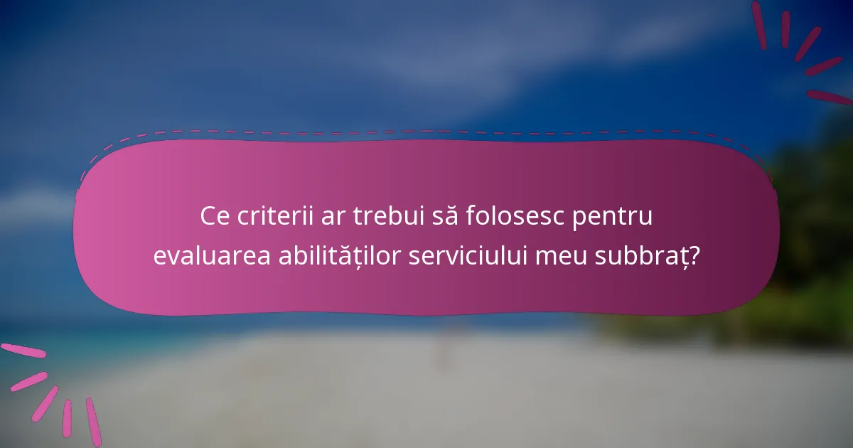 Ce criterii ar trebui să folosesc pentru evaluarea abilităților serviciului meu subbraț?