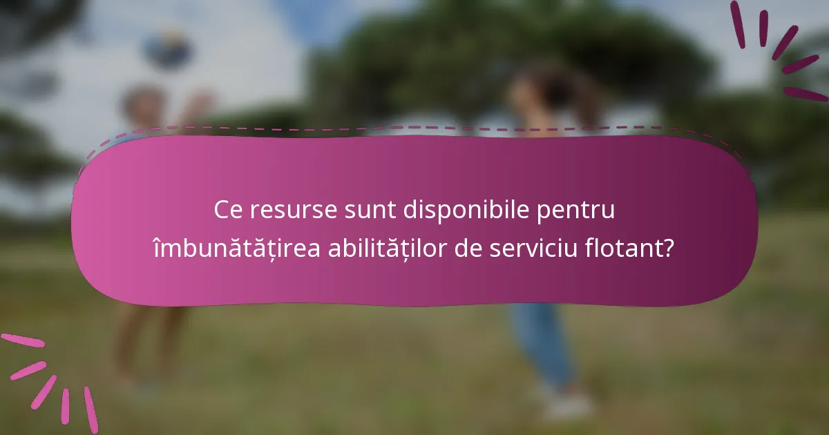 Ce resurse sunt disponibile pentru îmbunătățirea abilităților de serviciu flotant?